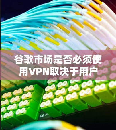 谷歌市场是否必须使用VPN取决于用户所在的地区 谷歌市场是否必须使用VPN取决于用户所在的地区