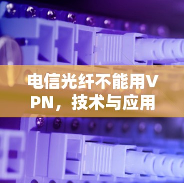 电信光纤不能用VPN,技术与应用的深度解析 电信光纤不能用VPN,技术与应用的深度解析