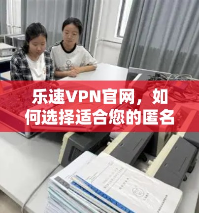 乐速VPN官网，如何选择适合您的匿名上网工具