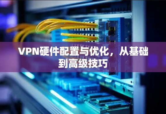 VPN硬件配置与优化，从基础到高级技巧