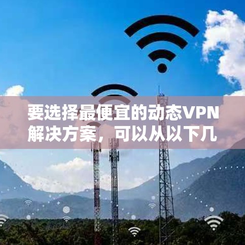要选择最便宜的动态VPN解决方案，可以从以下几个方面进行比较和选择
