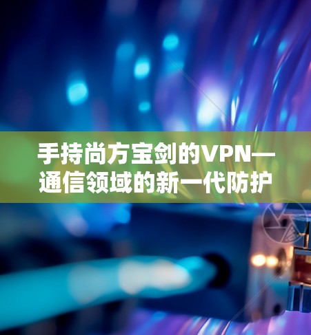 手持尚方宝剑的VPN—通信领域的新一代防护力量 手持尚方宝剑的VPN—通信领域的新一代防护力量