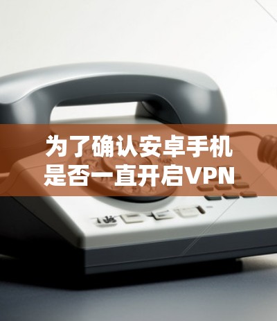 为了确认安卓手机是否一直开启VPN,并解决可能的问题,您可以按照以下步骤进行检查和修复 为了确认安卓手机是否一直开启VPN,并解决可能的问题,您可以按照以下步骤进行检查和修复