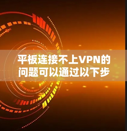 平板连接不上VPN的问题可以通过以下步骤逐步排查和解决