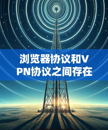 浏览器协议和VPN协议之间存在密切的关系,主要体现在以下几个方面 浏览器协议和VPN协议之间存在密切的关系,主要体现在以下几个方面