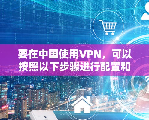 要在中国使用VPN,可以按照以下步骤进行配置和使用 要在中国使用VPN,可以按照以下步骤进行配置和使用