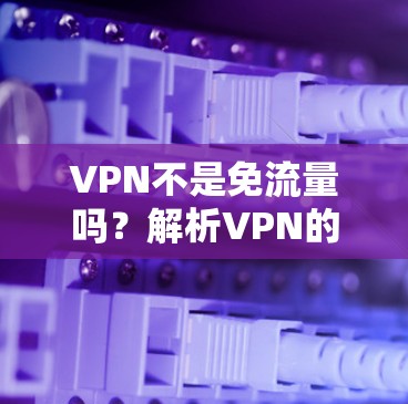 VPN不是免流量吗?解析VPN的工作原理与限制 VPN不是免流量吗?解析VPN的工作原理与限制
