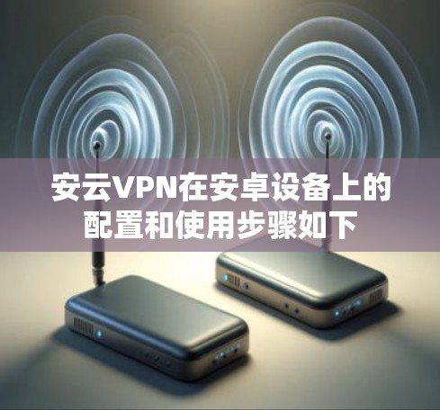 安云VPN在安卓设备上的配置和使用步骤如下 安云VPN在安卓设备上的配置和使用步骤如下