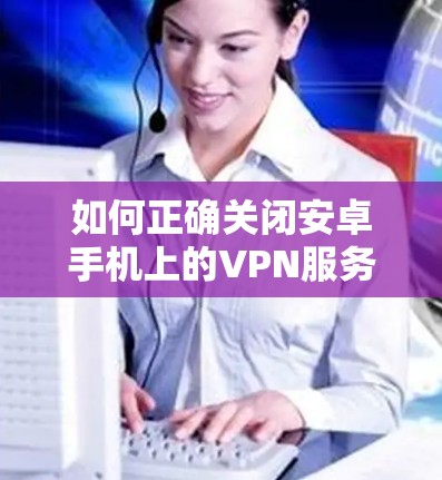 如何正确关闭安卓手机上的VPN服务? 如何正确关闭安卓手机上的VPN服务?