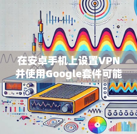 在安卓手机上设置VPN并使用Google套件可能会涉及以下步骤 在安卓手机上设置VPN并使用Google套件可能会涉及以下步骤