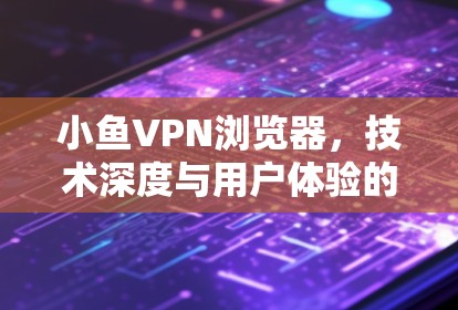 小鱼VPN浏览器，技术深度与用户体验的完美结合