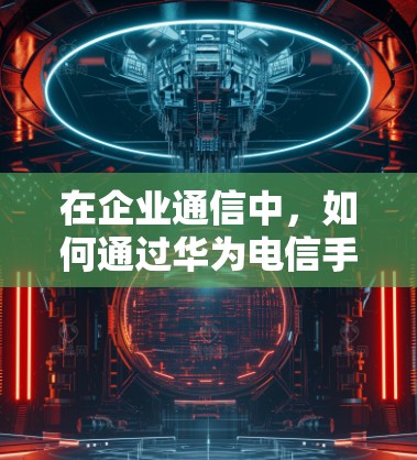 在企业通信中,如何通过华为电信手机VPN实现数据安全与灵活连接 在企业通信中,如何通过华为电信手机VPN实现数据安全与灵活连接