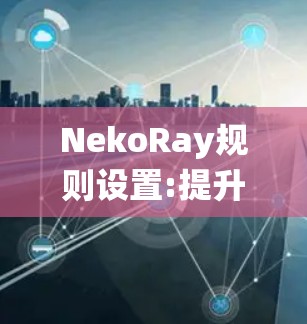 NekoRay规则设置:提升通信系统性能 NekoRay规则设置:提升通信系统性能