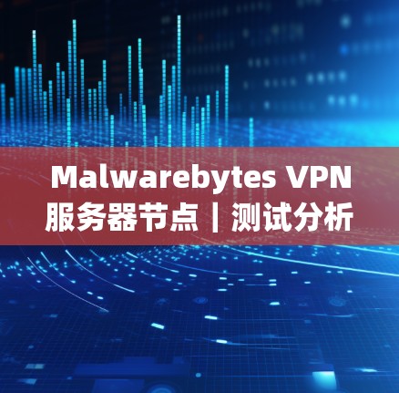 Malwarebytes VPN服务器节点|测试分析 Malwarebytes VPN服务器节点|测试分析