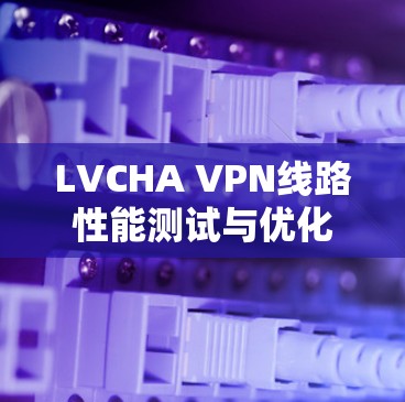 LVCHA VPN线路性能测试与优化 LVCHA VPN线路性能测试与优化