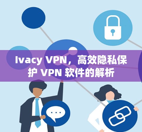 Ivacy VPN，高效隐私保护 VPN 软件的解析