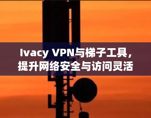Ivacy VPN与梯子工具,提升网络安全与访问灵活性 Ivacy VPN与梯子工具,提升网络安全与访问灵活性