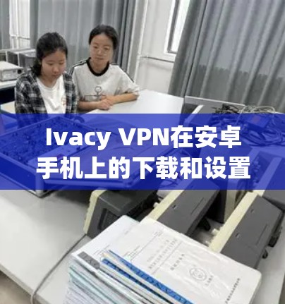 Ivacy VPN在安卓手机上的下载和设置过程如下