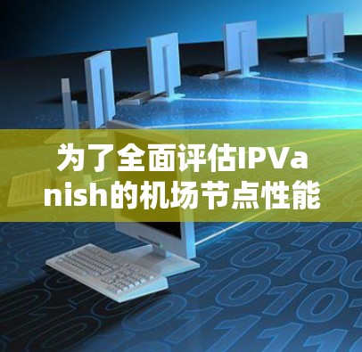 为了全面评估IPVanish的机场节点性能，可以按照以下步骤进行测试