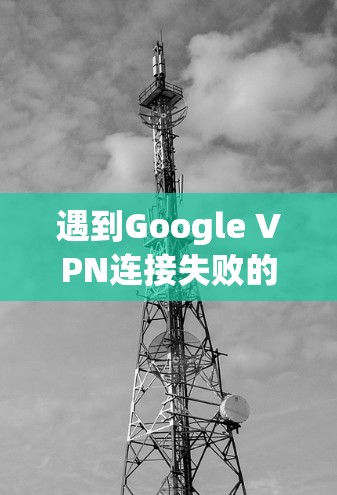 遇到Google VPN连接失败的问题，可以按照以下步骤逐步排查和解决