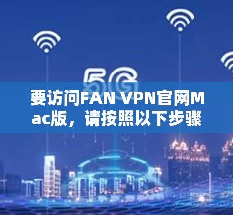 要访问FAN VPN官网Mac版,请按照以下步骤操作 要访问FAN VPN官网Mac版,请按照以下步骤操作