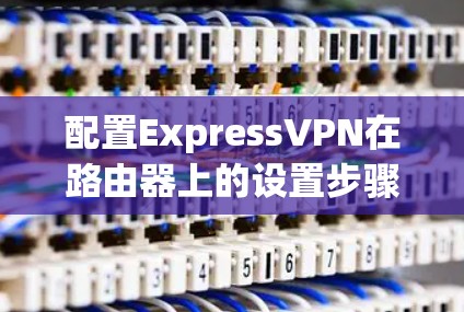 配置ExpressVPN在路由器上的设置步骤如下 配置ExpressVPN在路由器上的设置步骤如下