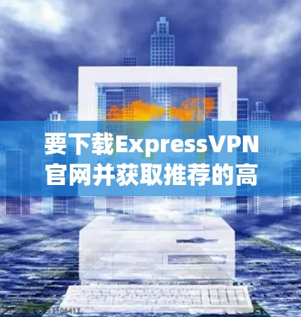 要下载ExpressVPN官网并获取推荐的高速VPN工具,可以按照以下步骤操作 要下载ExpressVPN官网并获取推荐的高速VPN工具,可以按照以下步骤操作