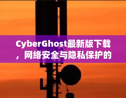 CyberGhost最新版下载,网络安全与隐私保护的新选择 CyberGhost最新版下载,网络安全与隐私保护的新选择