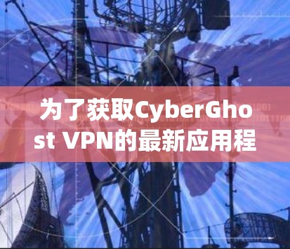 为了获取CyberGhost VPN的最新应用程序,您可以按照以下步骤进行操作